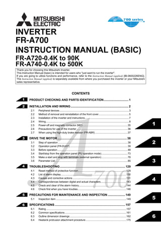 FR-A700
INSTRUCTION MANUAL (BASIC)
FR-A720-0.4K to 90K
FR-A740-0.4K to 500K
INVERTER
IB(NA)-0600225ENG-C(0509)MEE Printed in Japan Specifications subject to change without notice.
FR-A700INVERTERINSTRUCTIONMANUAL(BASIC)
C
700HEAD OFFICE:MITSUBISHI DENKI BLDG MARUNOUCHI TOKYO 100-8310
1
2
3
4
5
6
CONTENTS
PRODUCT CHECKING AND PARTS IDENTIFICATION.............................. 1
INSTALLATION AND WIRING...................................................................... 2
2.1 Peripheral devices.....................................................................................................3
2.2 Method of removal and reinstallation of the front cover............................................5
2.3 Installation of the inverter and instructions................................................................7
2.4 Wiring.........................................................................................................................8
2.5 Power-off and magnetic contactor (MC) .................................................................35
2.6 Precautions for use of the inverter ..........................................................................36
2.7 When using the high-duty brake resistor (FR-ABR) ...............................................37
DRIVE THE MOTOR.................................................................................... 38
3.1 Step of operation.....................................................................................................38
3.2 Operation panel (FR-DU07)....................................................................................39
3.3 Before operation......................................................................................................48
3.4 Start/stop from the operation panel (PU operation mode)......................................73
3.5 Make a start and stop with terminals (external operation)......................................78
3.6 Parameter List .........................................................................................................85
TROUBLESHOOTING............................................................................... 129
4.1 Reset method of protective function......................................................................129
4.2 List of alarm display...............................................................................................130
4.3 Causes and corrective actions..............................................................................131
4.4 Correspondences between digital and actual characters.....................................143
4.5 Check and clear of the alarm history.....................................................................144
4.6 Check first when you have troubles......................................................................146
PRECAUTIONS FOR MAINTENANCE AND INSPECTION ..................... 149
5.1 Inspection item ......................................................................................................149
SPECIFICATIONS ..................................................................................... 157
6.1 Rating ....................................................................................................................157
6.2 Common specifications.........................................................................................161
6.3 Outline dimension drawings..................................................................................162
6.4 Heatsink protrusion attachment procedure...........................................................175
Thank you for choosing this Mitsubishi Inverter.
This Instruction Manual (basic) is intended for users who "just want to run the inverter".
If you are going to utilize functions and performance, refer to the Instruction Manual (applied) [IB-0600226ENG].
The Instruction Manual (applied) is separately available from where you purchased the inverter or your Mitsubishi
sales representative.
1
2
3
4
5
6
 