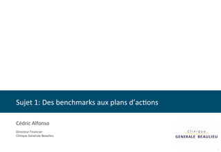 Sujet 
1: 
Des 
benchmarks 
aux 
plans 
d’ac8ons 
1 
Cédric 
Alfonso 
Directeur 
Financier 
Clinique 
Générale-­‐Beaulieu 
 