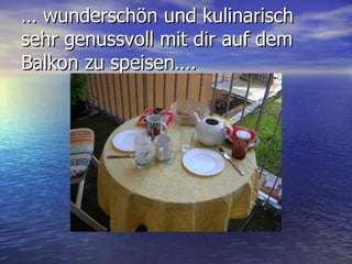 …  wunderschön und kulinarisch sehr genussvoll mit dir auf dem Balkon zu speisen…. 