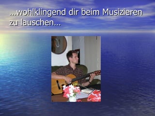 … wohlklingend dir beim Musizieren zu lauschen… 