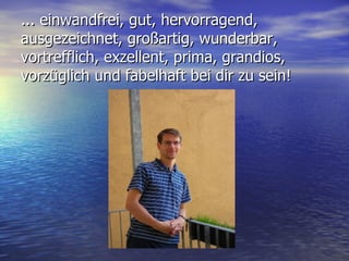 ... einwandfrei, gut, hervorragend, ausgezeichnet, großartig, wunderbar, vortrefflich, exzellent, prima, grandios, vorzüglich und fabelhaft bei dir zu sein! 