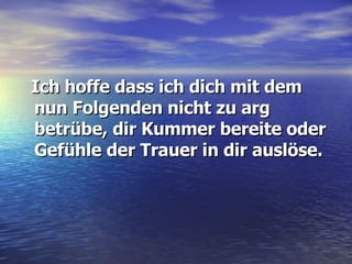 Ich hoffe dass ich dich mit dem nun Folgenden nicht zu arg betrübe, dir Kummer bereite oder Gefühle der Trauer in dir auslöse. 