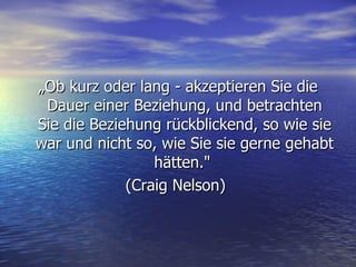 „ Ob kurz oder lang - akzeptieren Sie die Dauer einer Beziehung, und betrachten Sie die Beziehung rückblickend, so wie sie war und nicht so, wie Sie sie gerne gehabt hätten."  (Craig Nelson)  