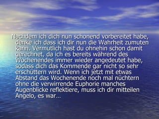 Nachdem ich dich nun schonend vorbereitet habe, denke ich dass ich dir nun die Wahrheit zumuten kann. Vermutlich hast du ohnehin schon damit gerechnet, da ich es bereits während des Wochenendes immer wieder angedeutet habe, sodass dich das Kommende gar nicht so sehr erschüttern wird. Wenn ich jetzt mit etwas Abstand das Wochenende noch mal nüchtern ohne die verwirrende Euphorie manches Augenblicke reflektiere, muss ich dir mitteilen Angelo, es war… 