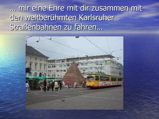 …  mir eine Ehre mit dir zusammen mit den weltberühmten Karlsruher Straßenbahnen zu fahren… 