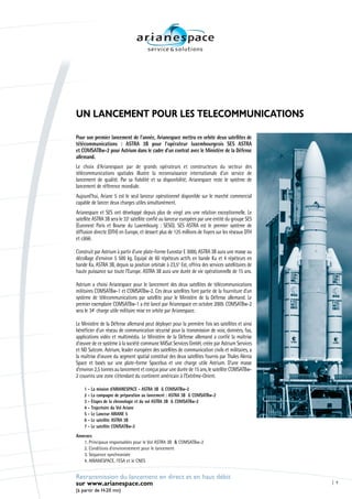 UN LANCEMENT POUR LES TELECOMMUNICATIONS

Pour son premier lancement de l’année, Arianespace mettra en orbite deux satellites de
télécommunications : ASTRA 3B pour l’opérateur luxembourgeois SES ASTRA
et COMSATBw-2 pour Astrium dans le cadre d’un contrat avec le Ministère de la Défense
allemand.
Le choix d’Arianespace par de grands opérateurs et constructeurs du secteur des
télécommunications spatiales illustre la reconnaissance internationale d’un service de
lancement de qualité. Par sa fiabilité et sa disponibilité, Arianespace reste le système de
lancement de référence mondiale.
Aujourd’hui, Ariane 5 est le seul lanceur opérationnel disponible sur le marché commercial
capable de lancer deux charges utiles simultanément.
Arianespace et SES ont développé depuis plus de vingt ans une relation exceptionnelle. Le
satellite ASTRA 3B sera le 33e satellite confié au lanceur européen par une entité du groupe SES
(Euronext Paris et Bourse du Luxembourg : SESG). SES ASTRA est le premier système de
diffusion directe (DTH) en Europe, et dessert plus de 125 millions de foyers sur les réseaux DTH
et câblé.

Construit par Astrium à partir d’une plate-forme Eurostar E 3000, ASTRA 3B aura une masse au
décollage d’environ 5 500 kg. Equipé de 60 répéteurs actifs en bande Ku et 4 répéteurs en
bande Ka, ASTRA 3B, depuis sa position orbitale à 23,5° Est, offrira des services satellitaires de
haute puissance sur toute l’Europe. ASTRA 3B aura une durée de vie opérationnelle de 15 ans.

Astrium a choisi Arianespace pour le lancement des deux satellites de télécommunications
militaires COMSATBw-1 et COMSATBw-2. Ces deux satellites font partie de la fourniture d’un
système de télécommunications par satellite pour le Ministère de la Défense allemand. Le
premier exemplaire COMSATBw-1 a été lancé par Arianespace en octobre 2009. COMSATBw-2
sera le 34e charge utile militaire mise en orbite par Arianespace.

Le Ministère de la Défense allemand peut déployer pour la première fois ses satellites et ainsi
bénéficier d’un réseau de communication sécurisé pour la transmission de voix, données, fax,
applications vidéo et multimédia. Le Ministère de la Défense allemand a confié la maîtrise
d’œuvre de ce système à la société commune MilSat Services GmbH, créée par Astrium Services
et ND Satcom. Astrium, leader européen des satellites de communication civils et militaires, a
la maîtrise d’œuvre du segment spatial constitué des deux satellites fournis par Thales Alenia
Space et basés sur une plate-forme Spacebus et une charge utile Astrium. D’une masse
d’environ 2,5 tonnes au lancement et conçus pour une durée de 15 ans, le satellite COMSATBw-
2 couvrira une zone s’étendant du continent américain à l’Extrême-Orient.

    1 - La mission d’ARIANESPACE - ASTRA 3B & COMSATBw-2
    2 - La campagne de préparation au lancement : ASTRA 3B & COMSATBw-2
    3 - Etapes de la chronologie et du vol ASTRA 3B & COMSATBw-2
    4 - Trajectoire du Vol Ariane
    5 - Le Lanceur ARIANE 5
    6 - Le satellite ASTRA 3B
    7 - Le satellite COMSATBw-2
Annexes
   1. Principaux responsables pour le Vol ASTRA 3B & COMSATBw-2
   2. Conditions d’environnement pour le lancement
   3. Séquence synchronisée
   4. ARIANESPACE, l’ESA et le CNES


Retransmission du lancement en direct et en haut débit
sur www.arianespace.com                                                                              1

(à partir de H-20 mn)
 