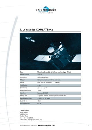 7. Le satellite COMSATBw-2




Client                                     Ministère allemand de la Défense représenté par IT-Amt
Maître d’oeuvre                            Astrium
Integrateur                                Thales Alenia Space
Mission                                    Télécommunications militaires sécurisées
Masse                                      Poids total au lancement        2 440kg
Stabilisation                              3 axes
Dimensions                                 2,8 x 1,8 x 2,9 m
Envergure en orbite                        17,2 m
Plateforme                                 Spacebus 3000 B2
Charge utile                               4 répéteurs en bande SHF et 5 répéteurs en bande UHF
Puissance électrique                       3 205 W (en fin de vie)
Durée de vie                               15 ans
Position orbitale                          63° Est



Contact Presse
Astrid EMERIT
EADS Astrium
Head of Media
Tel : + 33 1 77 75 80 36
e-mail: astrid.emerit@astrium.eads.net


Pour plus d’informations rendez-vous sur   www.arianespace.com                                      8
 