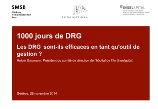 1000 jours de DRG 
Les DRG sont-ils efficaces en tant qu'outil de 
gestion ? 
Holger Baumann, Président du comité de direction de l’hôpital de l’Ile (Inselspital) 
Genève, 26 novembre 2014 
 