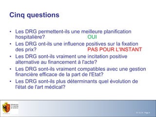 01.12.14 - Page 4 
Cinq questions 
• Les DRG permettent-ils une meilleure planification 
hospitalière? OUI 
• Les DRG ont-ils une influence positives sur la fixation 
des prix? PAS POUR L'INSTANT 
• Les DRG sont-ils vraiment une incitation positive 
alternative au financement à l'acte? 
• Les DRG sont-ils vraiment compatibles avec une gestion 
financière efficace de la part de l'Etat? 
• Les DRG sont-ils plus déterminants quel évolution de 
l'état de l'art médical? 
 