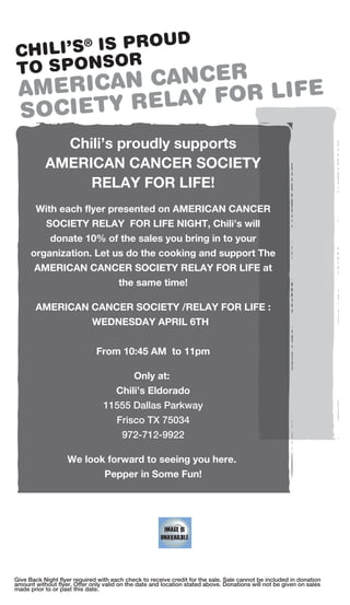 ROUD
CHILI’S®IS P
           R
TO SPONSO     CER
 AM ERICAN CAN FOR LIFE
            LAY
 SOCIETY RE
             Chili’s proudly supports
           AMERICAN CANCER SOCIETY
                RELAY FOR LIFE!
       With each flyer presented on AMERICAN CANCER
           SOCIETY RELAY FOR LIFE NIGHT, Chili’s will
            donate 10% of the sales you bring in to your
      organization. Let us do the cooking and support The
       AMERICAN CANCER SOCIETY RELAY FOR LIFE at
                                      the same time!

       AMERICAN CANCER SOCIETY /RELAY FOR LIFE :
                WEDNESDAY APRIL 6TH


                              From 10:45 AM to 11pm

                                            Only at:
                                   Chili’s Eldorado
                                 11555 Dallas Parkway
                                      Frisco TX 75034
                                        972-712-9922

                   We look forward to seeing you here.
                                 Pepper in Some Fun!




Give Back Night flyer required with each check to receive credit for the sale. Sale cannot be included in donation
amount without flyer. Offer only valid on the date and location stated above. Donations will not be given on sales
made prior to or past this date.
 