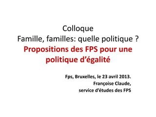 Colloque
Famille, familles: quelle politique ?
Propositions des FPS pour une
politique d’égalité
Fps, Bruxelles, le 23 avril 2013.
Françoise Claude,
service d’études des FPS
 