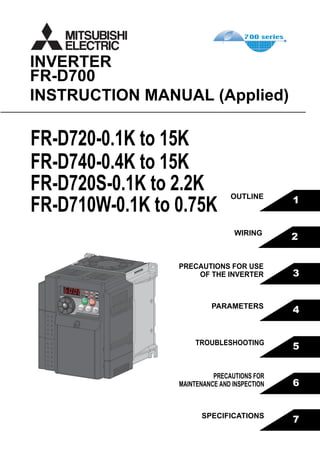 3
4
5
6
7
1
2
FR-D700
INSTRUCTION MANUAL (Applied)
INVERTER
PRECAUTIONS FOR USE
OF THE INVERTER
PARAMETERS
TROUBLESHOOTING
PRECAUTIONS FOR
MAINTENANCE AND INSPECTION
SPECIFICATIONS
OUTLINE
WIRING
HEAD OFFICE: TOKYO BUILDING 2-7-3, MARUNOUCHI, CHIYODA-KU, TOKYO 100-8310, JAPAN
MODEL
MODEL
CODE
1A2-P35
FR-D700
INSTRUCTION MANUAL (Applied)
FR-D720-0.1K to 15K
FR-D740-0.4K to 15K
FR-D720S-0.1K to 2.2K
FR-D710W-0.1K to 0.75K
IB(NA)-0600366ENG-F (0910)MEE Printed in Japan Specifications subject to change without notice.
FR-D700INVERTERINSTRUCTIONMANUAL(Applied)
F
 