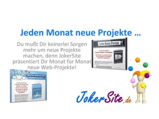 Jeden Monat neue Projekte … Du mußt Dir keinerlei Sorgen mehr um neue Projekte machen, denn JokerSite präsentiert Dir Monat für Monat neue Web-Projekte! 
