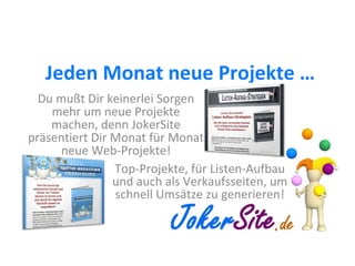 Jeden Monat neue Projekte … Du mußt Dir keinerlei Sorgen mehr um neue Projekte machen, denn JokerSite präsentiert Dir Monat für Monat neue Web-Projekte! Top-Projekte, für Listen-Aufbau und auch als Verkaufsseiten, um schnell Umsätze zu generieren! 