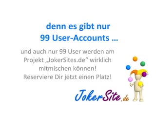 denn es gibt nur  99 User-Accounts … und auch nur 99 User werden am Projekt „JokerSites.de“ wirklich mitmischen können! Reserviere Dir jetzt einen Platz! 