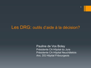 Les DRG: outils d’aide à la décision? 
Pauline de Vos Bolay 
Présidente CA Hôpital du Jura 
Présidente CA Hôpital Neuchâtelois 
Anc. DG Hôpital Fribourgeois 
1 
 