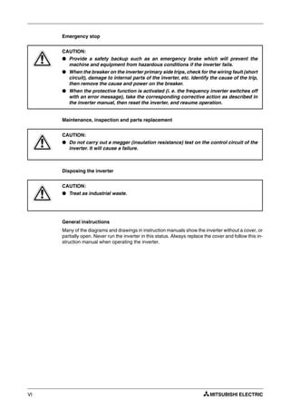 VI
Emergency stop
Maintenance, inspection and parts replacement
Disposing the inverter
General instructions
Many of the diagrams and drawings in instruction manuals show the inverter without a cover, or
partially open. Never run the inverter in this status. Always replace the cover and follow this in-
struction manual when operating the inverter.
E
CAUTION:
● Provide a safety backup such as an emergency brake which will prevent the
machine and equipment from hazardous conditions if the inverter fails.
● When the breaker on the inverter primary side trips, check for the wiring fault (short
circuit), damage to internal parts of the inverter, etc. Identify the cause of the trip,
then remove the cause and power on the breaker.
● When the protective function is activated (i. e. the frequency inverter switches off
with an error message), take the corresponding corrective action as described in
the inverter manual, then reset the inverter, and resume operation.
E
CAUTION:
● Do not carry out a megger (insulation resistance) test on the control circuit of the
inverter. It will cause a failure.
E
CAUTION:
● Treat as industrial waste.
 