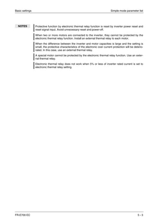 Basic settings Simple mode parameter list
FR-E700 EC 5 - 3
NOTES Protective function by electronic thermal relay function is reset by inverter power reset and
reset signal input. Avoid unnecessary reset and power-off.
When two or more motors are connected to the inverter, they cannot be protected by the
electronic thermal relay function. Install an external thermal relay to each motor.
When the difference between the inverter and motor capacities is large and the setting is
small, the protective characteristics of the electronic over current protection will be deterio-
rated. In this case, use an external thermal relay.
A special motor cannot be protected by the electronic thermal relay function. Use an exter-
nal thermal relay.
Electronic thermal relay does not work when 5% or less of inverter rated current is set to
electronic thermal relay setting.
 
