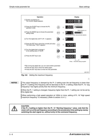 Simple mode parameter list Basic settings
5 - 8
Ħ
I001747E
Fig. 5-6: Setting the maximum frequency
NOTES The output frequency is clamped by the Pr. 2 setting even the set frequency is lower than
the Pr. 2 setting (The frequency will not decrease to the Pr. 2 setting.) Note that Pr. 15 "Jog
frequency" has higher priority than the minimum frequency.
When the Pr. 1 setting is changed, frequency higher than the Pr. 1 setting can not be set by
the digital dial.
When performing a high speed operation at 120Hz or more, setting of Pr. 18 "High speed
maximum frequency" is necessary. (Refer to section. 6.4.1.)
E
CAUTION:
If the Pr. 2 setting is higher than the Pr. 13 "Starting frequency" value, note that the
motor will run at the set frequency according to the acceleration time setting by merely
switching the start signal on, without entry of the command frequency.
ቢ Screen at powering on
The monitor display appears.
ባ Press the PU/EXT key to choose the PU
operation mode.
ቤ Press the MODE key to choose the parameter
setting mode.
ብ Turn the digital dial until P.1 (Pr. 1) appears.
ቦ Press the SET key to show the currently set value.
The initial value "120.0" appears.
ቧ Turn the digital dial to change it
to the setting value of "50.00".
ቨ Press the SET key to set.
Operation Display
The parameter number read previously appears.
Flicker ... Parameter setting complete!
PRM indication is lit.
ț By turning the digital dial, you can read another parameter.
ț Press the SET key to show the setting again.
ț Press the SET key twice to show the next parameter.
PU indication is lit.
 