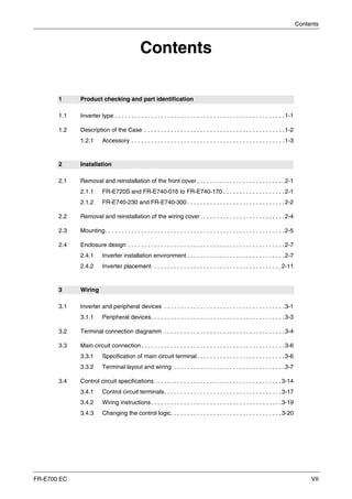 Contents
FR-E700 EC VII
Contents
1 Product checking and part identification
1.1 Inverter type . . . . . . . . . . . . . . . . . . . . . . . . . . . . . . . . . . . . . . . . . . . . . . . . . . . .1-1
1.2 Description of the Case . . . . . . . . . . . . . . . . . . . . . . . . . . . . . . . . . . . . . . . . . . .1-2
1.2.1 Accessory . . . . . . . . . . . . . . . . . . . . . . . . . . . . . . . . . . . . . . . . . . . . . . .1-3
2 Installation
2.1 Removal and reinstallation of the front cover . . . . . . . . . . . . . . . . . . . . . . . . . . .2-1
2.1.1 FR-E720S and FR-E740-016 to FR-E740-170 . . . . . . . . . . . . . . . . . . .2-1
2.1.2 FR-E740-230 and FR-E740-300 . . . . . . . . . . . . . . . . . . . . . . . . . . . . . .2-2
2.2 Removal and reinstallation of the wiring cover. . . . . . . . . . . . . . . . . . . . . . . . . .2-4
2.3 Mounting. . . . . . . . . . . . . . . . . . . . . . . . . . . . . . . . . . . . . . . . . . . . . . . . . . . . . . .2-5
2.4 Enclosure design . . . . . . . . . . . . . . . . . . . . . . . . . . . . . . . . . . . . . . . . . . . . . . . .2-7
2.4.1 Inverter installation environment . . . . . . . . . . . . . . . . . . . . . . . . . . . . . .2-7
2.4.2 Inverter placement . . . . . . . . . . . . . . . . . . . . . . . . . . . . . . . . . . . . . . .2-11
3 Wiring
3.1 Inverter and peripheral devices . . . . . . . . . . . . . . . . . . . . . . . . . . . . . . . . . . . . .3-1
3.1.1 Peripheral devices. . . . . . . . . . . . . . . . . . . . . . . . . . . . . . . . . . . . . . . . .3-3
3.2 Terminal connection diagramm . . . . . . . . . . . . . . . . . . . . . . . . . . . . . . . . . . . . .3-4
3.3 Main circuit connection. . . . . . . . . . . . . . . . . . . . . . . . . . . . . . . . . . . . . . . . . . . .3-6
3.3.1 Specification of main circuit terminal. . . . . . . . . . . . . . . . . . . . . . . . . . .3-6
3.3.2 Terminal layout and wiring . . . . . . . . . . . . . . . . . . . . . . . . . . . . . . . . . .3-7
3.4 Control circuit specifications. . . . . . . . . . . . . . . . . . . . . . . . . . . . . . . . . . . . . . .3-14
3.4.1 Control circuit terminals. . . . . . . . . . . . . . . . . . . . . . . . . . . . . . . . . . . .3-17
3.4.2 Wiring instructions. . . . . . . . . . . . . . . . . . . . . . . . . . . . . . . . . . . . . . . .3-19
3.4.3 Changing the control logic. . . . . . . . . . . . . . . . . . . . . . . . . . . . . . . . . .3-20
 
