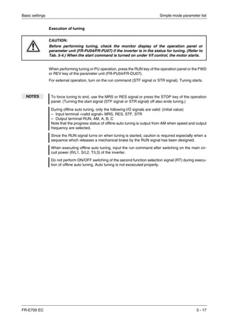 Basic settings Simple mode parameter list
FR-E700 EC 5 - 17
Execution of tuning
When performing tuning or PU operation, press the RUN key of the operation panel or the FWD
or REV key of the parameter unit (FR-PU04/FR-DU07).
For external operation, turn on the run command (STF signal or STR signal). Tuning starts.
E
CAUTION:
Before performing tuning, check the monitor display of the operation panel or
parameter unit (FR-PU04/FR-PU07) if the inverter is in the status for tuning. (Refer to
Tab. 5-4.) When the start command is turned on under V/f control, the motor starts.
NOTES To force tuning to end, use the MRS or RES signal or press the STOP key of the operation
panel. (Turning the start signal (STF signal or STR signal) off also ends tuning.)
During offline auto tuning, only the following I/O signals are valid: (initial value)
– Input terminal <valid signal> MRS, RES, STF, STR
– Output terminal RUN, AM, A, B, C
Note that the progress status of offline auto tuning is output from AM when speed and output
frequency are selected.
Since the RUN signal turns on when tuning is started, caution is required especially when a
sequence which releases a mechanical brake by the RUN signal has been designed.
When executing offline auto tuning, input the run command after switching on the main cir-
cuit power (R/L1, S/L2, T/L3) of the inverter.
Do not perform ON/OFF switching of the second function selection signal (RT) during execu-
tion of offline auto tuning. Auto tuning is not excecuted properly.
 