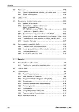 Contents
VIII
3.5 PU connector . . . . . . . . . . . . . . . . . . . . . . . . . . . . . . . . . . . . . . . . . . . . . . . . . .3-23
3.5.1 Connecting the parameter unit using a connection cable . . . . . . . . . .3-23
3.5.2 RS-485 communication. . . . . . . . . . . . . . . . . . . . . . . . . . . . . . . . . . . .3-24
3.6 USB connector . . . . . . . . . . . . . . . . . . . . . . . . . . . . . . . . . . . . . . . . . . . . . . . . .3-25
3.7 Connection of stand-alone option units . . . . . . . . . . . . . . . . . . . . . . . . . . . . . .3-26
3.7.1 Magnetic contactors (MC) . . . . . . . . . . . . . . . . . . . . . . . . . . . . . . . . . .3-26
3.7.2 Connection of a dedicated external brake
resistor FR-ABR and MRS
(FR-E720S-030 or more, FR-E740-016 or more) . . . . . . . . . . . . . . . .3-28
3.7.3 Connection of a brake unit FR-BU2 . . . . . . . . . . . . . . . . . . . . . . . . . .3-32
3.7.4 Connection of the high power factor converter FR-HC . . . . . . . . . . . .3-35
3.7.5 Connection of the power regeneration common converter FR-CV . . .3-36
3.7.6 Connection of the power improving DC reactor FFR-HEL-(H)-E . . . .3-37
3.7.7 Installation of a reactor . . . . . . . . . . . . . . . . . . . . . . . . . . . . . . . . . . . .3-37
3.8 Electromagnetic compatibility (EMC) . . . . . . . . . . . . . . . . . . . . . . . . . . . . . . . .3-38
3.8.1 Leakage currents and countermeasures. . . . . . . . . . . . . . . . . . . . . . .3-38
3.8.2 Inverter-generated noises and their reduction techniques . . . . . . . . .3-42
3.8.3 Power supply harmonics . . . . . . . . . . . . . . . . . . . . . . . . . . . . . . . . . . .3-45
3.8.4 Inverter-driven 400V class motor . . . . . . . . . . . . . . . . . . . . . . . . . . . .3-46
4 Operation
4.1 Precautions for use of the inverter . . . . . . . . . . . . . . . . . . . . . . . . . . . . . . . . . . .4-1
4.1.1 Failsafe of the system which uses the inverter . . . . . . . . . . . . . . . . . . .4-3
4.2 Drive the motor. . . . . . . . . . . . . . . . . . . . . . . . . . . . . . . . . . . . . . . . . . . . . . . . . .4-6
4.3 Operation panel . . . . . . . . . . . . . . . . . . . . . . . . . . . . . . . . . . . . . . . . . . . . . . . . .4-7
4.3.1 Parts of the operation panel . . . . . . . . . . . . . . . . . . . . . . . . . . . . . . . . .4-7
4.3.2 Basic operation (factory setting) . . . . . . . . . . . . . . . . . . . . . . . . . . . . . .4-9
4.3.3 Easy operation mode setting (easy setting mode) . . . . . . . . . . . . . . .4-10
4.3.4 Operation lock . . . . . . . . . . . . . . . . . . . . . . . . . . . . . . . . . . . . . . . . . . .4-12
4.3.5 Monitoring of output current and output voltage . . . . . . . . . . . . . . . . .4-14
4.3.6 First priority monitor . . . . . . . . . . . . . . . . . . . . . . . . . . . . . . . . . . . . . .4-14
4.3.7 Digital dial push. . . . . . . . . . . . . . . . . . . . . . . . . . . . . . . . . . . . . . . . . .4-14
4.3.8 Change the parameter setting value . . . . . . . . . . . . . . . . . . . . . . . . . .4-15
4.3.9 Parameter clear/All Parameter clear . . . . . . . . . . . . . . . . . . . . . . . . . .4-16
4.3.10 Initial value change list . . . . . . . . . . . . . . . . . . . . . . . . . . . . . . . . . . . .4-17
 