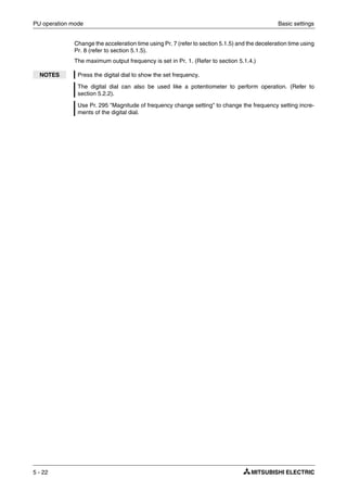 PU operation mode Basic settings
5 - 22
Change the acceleration time using Pr. 7 (refer to section 5.1.5) and the deceleration time using
Pr. 8 (refer to section 5.1.5).
The maximum output frequency is set in Pr. 1. (Refer to section 5.1.4.)
NOTES Press the digital dial to show the set frequency.
The digital dial can also be used like a potentiometer to perform operation. (Refer to
section 5.2.2).
Use Pr. 295 "Magnitude of frequency change setting" to change the frequency setting incre-
ments of the digital dial.
 