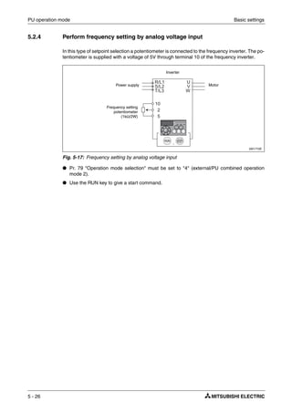 PU operation mode Basic settings
5 - 26
5.2.4 Perform frequency setting by analog voltage input
In this type of setpoint selection a potentiometer is connected to the frequency inverter. The po-
tentiometer is supplied with a voltage of 5V through terminal 10 of the frequency inverter.
● Pr. 79 "Operation mode selection" must be set to "4" (external/PU combined operation
mode 2).
● Use the RUN key to give a start command.
I001772E
Fig. 5-17: Frequency setting by analog voltage input
Power supply Motor
Inverter
Frequency setting
potentiometer
(1kΩ/2W)
 