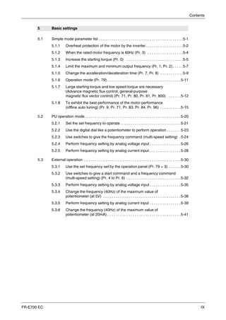 Contents
FR-E700 EC IX
5 Basic settings
5.1 Simple mode parameter list . . . . . . . . . . . . . . . . . . . . . . . . . . . . . . . . . . . . . . . .5-1
5.1.1 Overheat protection of the motor by the inverter. . . . . . . . . . . . . . . . . .5-2
5.1.2 When the rated motor frequency is 60Hz (Pr. 3) . . . . . . . . . . . . . . . . .5-4
5.1.3 Increase the starting torque (Pr. 0) . . . . . . . . . . . . . . . . . . . . . . . . . . .5-5
5.1.4 Limit the maximum and minimum output frequency (Pr. 1, Pr. 2) . . . . .5-7
5.1.5 Change the acceleration/deceleration time (Pr. 7, Pr. 8) . . . . . . . . . . .5-9
5.1.6 Operation mode (Pr. 79) . . . . . . . . . . . . . . . . . . . . . . . . . . . . . . . . . . .5-11
5.1.7 Large starting torque and low speed torque are necessary
(Advance magnetic flux control, general-purpose
magnetic flux vector control) (Pr. 71, Pr. 80, Pr. 81, Pr. 800) . . . . . .5-12
5.1.8 To exhibit the best performance of the motor performance
(offline auto tuning) (Pr. 9, Pr. 71, Pr. 83, Pr. 84, Pr. 96) . . . . . . . . . .5-15
5.2 PU operation mode. . . . . . . . . . . . . . . . . . . . . . . . . . . . . . . . . . . . . . . . . . . . . .5-20
5.2.1 Set the set frequency to operate . . . . . . . . . . . . . . . . . . . . . . . . . . . . .5-21
5.2.2 Use the digital dial like a potentiometer to perform operation . . . . . . .5-23
5.2.3 Use switches to give the frequency command (multi-speed setting) .5-24
5.2.4 Perform frequency setting by analog voltage input . . . . . . . . . . . . . . .5-26
5.2.5 Perform frequency setting by analog current input . . . . . . . . . . . . . . .5-28
5.3 External operation . . . . . . . . . . . . . . . . . . . . . . . . . . . . . . . . . . . . . . . . . . . . . .5-30
5.3.1 Use the set frequency set by the operation panel (Pr. 79 = 3) . . . . . .5-30
5.3.2 Use switches to give a start command and a frequency command
(multi-speed setting) (Pr. 4 to Pr. 6) . . . . . . . . . . . . . . . . . . . . . . . . . .5-32
5.3.3 Perform frequency setting by analog voltage input . . . . . . . . . . . . . . .5-35
5.3.4 Change the frequency (40Hz) of the maximum value of
potentiometer (at 5V) . . . . . . . . . . . . . . . . . . . . . . . . . . . . . . . . . . . . .5-38
5.3.5 Perform frequency setting by analog current input . . . . . . . . . . . . . . .5-39
5.3.6 Change the frequency (40Hz) of the maximum value of
potentiometer (at 20mA) . . . . . . . . . . . . . . . . . . . . . . . . . . . . . . . . . . .5-41
 