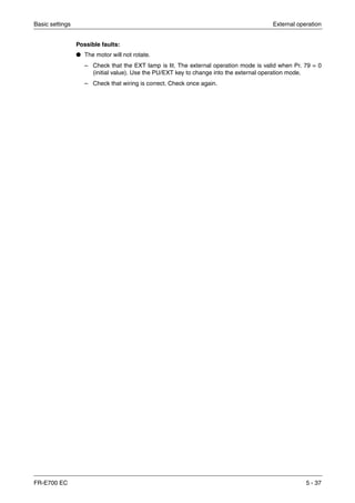 Basic settings External operation
FR-E700 EC 5 - 37
Possible faults:
● The motor will not rotate.
– Check that the EXT lamp is lit. The external operation mode is valid when Pr. 79 = 0
(initial value). Use the PU/EXT key to change into the external operation mode.
– Check that wiring is correct. Check once again.
 