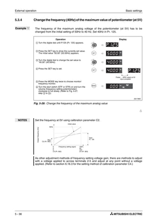 External operation Basic settings
5 - 38
5.3.4 Change the frequency (40Hz) of the maximum value of potentiometer (at 5V)
Ħ
Example Ĥ The frequency of the maximum analog voltage of the potentiometer (at 5V) has to be
changed from the initial setting of 50Hz to 40 Hz. Set 40Hz in Pr. 125.
I001780E
Fig. 5-28: Change the frequency of the maximum analog value
NOTES Set the frequency at 0V using calibration parameter C2.
As other adjustment methods of frequency setting voltage gain, there are methods to adjust
with a voltage applied to across terminals 2-5 and adjust at any point without a voltage
applied. (Refer to section 6.16.3 for the setting method of calibration parameter C4.)
ቢ Turn the digital dial until P.125 (Pr. 125) appears.
ባ Press the SET key to show the currently set value.
The initial value "50.00" (50.00Hz) appears.
ቤ Turn the digital dial to change the set value to
"40.00" (40.00Hz).
ብ Press the SET key to set.
ቦ Press the MODE key twice to choose monitor/
frequency monitor.
ቧ Turn the start switch (STF or STR) on and turn the
volume (frequency setting potentiometer)
clockwise to full slowly. (Refer to Fig. 5-27,
step ባ to ቦ).
Operation Display
Flicker ... 40Hz output at 5V
input complete!
Gain
Pr. 125
Initial value
Bias
C2 (Pr. 902)
50Hz
Outputfrequency[Hz]
Frequency setting signal0
0
0
C3 (Pr. 902)
100%
5V
10V
C4 (Pr. 903)
 