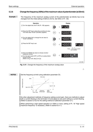 Basic settings External operation
FR-E700 EC 5 - 41
5.3.6 Changethefrequency(40Hz)ofthemaximumvalueofpotentiometer(at20mA)
Ħ
Example Ĥ The frequency of the maximum analog current of the potentiometer (at 20mA) has to be
changed from the initial setting of 50Hz to 40 Hz. Set 40Hz in Pr. 126.
I001783E
Fig. 5-31: Change the frequency of the maximum analog value
NOTES Set the frequency at 4mA using calibration parameter C5.
As other adjustment methods of frequency setting current gain, there are methods to adjust
with a current flowing in the terminals 4-5 and adjust at any point without a current flowing.
(Refer to section 6.16.3 for the setting method of calibration parameter C7.)
When performing a high speed operation at 120Hz or more, setting of Pr. 18 "High speed
maximum frequency" is necessary. (Refer to section 6.4.1.)
ቢ Turn the digital dial until P.126 (Pr. 126) appears.
ባ Press the SET key to show the currently set value.
The initial value "50.00" (50.00Hz) appears.
ቤ Turn the digital dial to change the set value to
"40.00" (40.00Hz).
ብ Press the SET key to set.
ቦ Press the MODE key twice to choose monitor/
frequency monitor.
ቧ Turn the start switch STF or STR on to allow 20mA
current to flow.
(Refer to Fig. 5-30, step ባ to ቦ).
Operation Display
Flicker ... 40Hz output at 20mA
input complete!.
Gain Pr. 126
Initial value
Bias C5 (Pr. 904)
50Hz
Outputfrequency[Hz]
Frequency
setting signal
0
0
C6 (Pr. 904)
100%
20mA
C7 (Pr. 905)
20
4
 