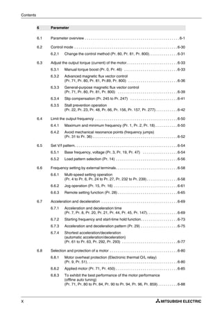 Contents
X
6 Parameter
6.1 Parameter overview . . . . . . . . . . . . . . . . . . . . . . . . . . . . . . . . . . . . . . . . . . . . . .6-1
6.2 Control mode . . . . . . . . . . . . . . . . . . . . . . . . . . . . . . . . . . . . . . . . . . . . . . . . . .6-30
6.2.1 Change the control method (Pr. 80, Pr. 81, Pr. 800). . . . . . . . . . . . . .6-31
6.3 Adjust the output torque (current) of the motor. . . . . . . . . . . . . . . . . . . . . . . . .6-33
6.3.1 Manual torque boost (Pr. 0, Pr. 46) . . . . . . . . . . . . . . . . . . . . . . . . . .6-33
6.3.2 Advanced magnetic flux vector control
(Pr. 71, Pr. 80, Pr. 81, Pr.89, Pr. 800) . . . . . . . . . . . . . . . . . . . . . . . .6-36
6.3.3 General-purpose magnetic flux vector control
(Pr. 71, Pr. 80, Pr. 81, Pr. 800) . . . . . . . . . . . . . . . . . . . . . . . . . . . . .6-39
6.3.4 Slip compensation (Pr. 245 to Pr. 247) . . . . . . . . . . . . . . . . . . . . . . .6-41
6.3.5 Stall prevention operation
(Pr. 22, Pr. 23, Pr. 48, Pr. 66, Pr. 156, Pr. 157, Pr. 277). . . . . . . . . . .6-42
6.4 Limit the output frequency . . . . . . . . . . . . . . . . . . . . . . . . . . . . . . . . . . . . . . . .6-50
6.4.1 Maximum and minimum frequency (Pr. 1, Pr. 2, Pr. 18) . . . . . . . . . . .6-50
6.4.2 Avoid mechanical resonance points (frequency jumps)
(Pr. 31 to Pr. 36) . . . . . . . . . . . . . . . . . . . . . . . . . . . . . . . . . . . . . . . . .6-52
6.5 Set V/f pattern. . . . . . . . . . . . . . . . . . . . . . . . . . . . . . . . . . . . . . . . . . . . . . . . . .6-54
6.5.1 Base frequency, voltage (Pr. 3, Pr. 19, Pr. 47) . . . . . . . . . . . . . . . . .6-54
6.5.2 Load pattern selection (Pr. 14) . . . . . . . . . . . . . . . . . . . . . . . . . . . . . .6-56
6.6 Frequency setting by external terminals. . . . . . . . . . . . . . . . . . . . . . . . . . . . . .6-58
6.6.1 Multi-speed setting operation
(Pr. 4 to Pr. 6, Pr. 24 to Pr. 27, Pr. 232 to Pr. 239) . . . . . . . . . . . . . . .6-58
6.6.2 Jog operation (Pr. 15, Pr. 16) . . . . . . . . . . . . . . . . . . . . . . . . . . . . . . .6-61
6.6.3 Remote setting function (Pr. 28) . . . . . . . . . . . . . . . . . . . . . . . . . . . . .6-65
6.7 Acceleration and deceleration . . . . . . . . . . . . . . . . . . . . . . . . . . . . . . . . . . . . .6-69
6.7.1 Acceleration and deceleration time
(Pr. 7, Pr. 8, Pr. 20, Pr. 21, Pr. 44, Pr. 45, Pr. 147). . . . . . . . . . . . . . .6-69
6.7.2 Starting frequency and start-time hold function. . . . . . . . . . . . . . . . . .6-73
6.7.3 Acceleration and deceleration pattern (Pr. 29) . . . . . . . . . . . . . . . . . .6-75
6.7.4 Shortest acceleration/deceleration
(automatic acceleration/deceleration)
(Pr. 61 to Pr. 63, Pr. 292, Pr. 293) . . . . . . . . . . . . . . . . . . . . . . . . . . .6-77
6.8 Selection and protection of a motor . . . . . . . . . . . . . . . . . . . . . . . . . . . . . . . . .6-80
6.8.1 Motor overheat protection (Electronic thermal O/L relay)
(Pr. 9, Pr. 51). . . . . . . . . . . . . . . . . . . . . . . . . . . . . . . . . . . . . . . . . . . .6-80
6.8.2 Applied motor (Pr. 71, Pr. 450) . . . . . . . . . . . . . . . . . . . . . . . . . . . . . .6-85
6.8.3 To exhibit the best performance of the motor performance
(offline auto tuning)
(Pr. 71, Pr. 80 to Pr. 84, Pr. 90 to Pr. 94, Pr. 96, Pr. 859). . . . . . . . . .6-88
 