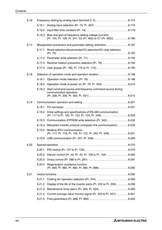 Contents
XII
6.16 Frequency setting by analog input (terminal 2, 4) . . . . . . . . . . . . . . . . . . . . .6-174
6.16.1 Analog input selection (Pr. 73, Pr. 267) . . . . . . . . . . . . . . . . . . . . . .6-174
6.16.2 Input filter time constant (Pr. 74) . . . . . . . . . . . . . . . . . . . . . . . . . . . .6-179
6.16.3 Bias and gain of frequency setting voltage (current)
[Pr. 125, Pr. 126, Pr. 241, C2 (Pr. 902) to C7 (Pr. 905)] . . . . . . . . . .6-180
6.17 Misoperation prevention and parameter setting restriction. . . . . . . . . . . . . . .6-187
6.17.1 Reset selection/disconnected PU detection/PU stop selection
(Pr. 75) . . . . . . . . . . . . . . . . . . . . . . . . . . . . . . . . . . . . . . . . . . . . . . .6-187
6.17.2 Parameter write selection (Pr. 77). . . . . . . . . . . . . . . . . . . . . . . . . . .6-192
6.17.3 Reverse rotation prevention selection (Pr. 78) . . . . . . . . . . . . . . . . .6-194
6.17.4 User groups (Pr. 160, Pr. 172 to Pr. 174) . . . . . . . . . . . . . . . . . . . . .6-195
6.18 Selection of operation mode and operation location . . . . . . . . . . . . . . . . . . .6-198
6.18.1 Operation mode selection (Pr. 79) . . . . . . . . . . . . . . . . . . . . . . . . . .6-198
6.18.2 Operation mode at power on (Pr. 79, Pr. 340) . . . . . . . . . . . . . . . . .6-210
6.18.3 Start command source and frequency command source during
communication operation
(Pr. 338, Pr. 339, Pr. 550, Pr. 551) . . . . . . . . . . . . . . . . . . . . . . . . . .6-212
6.19 Communication operation and setting . . . . . . . . . . . . . . . . . . . . . . . . . . . . . .6-221
6.19.1 PU connector . . . . . . . . . . . . . . . . . . . . . . . . . . . . . . . . . . . . . . . . . .6-221
6.19.2 Initial settings and specifications of RS-485 communication
(Pr. 117 to Pr. 120, Pr. 123, Pr. 124, Pr. 549). . . . . . . . . . . . . . . . . .6-226
6.19.3 Communication E²PROM write selection (Pr. 342) . . . . . . . . . . . . . .6-232
6.19.4 Mitsubishi inverter protocol (computer link communication) . . . . . . .6-233
6.19.5 Modbus-RTU communication
(Pr. 117, Pr. 118, Pr. 120, Pr. 122, Pr. 343, Pr. 549) . . . . . . . . . . . .6-251
6.19.6 USB communication (Pr. 547, Pr. 548) . . . . . . . . . . . . . . . . . . . . . . .6-269
6.20 Special operation . . . . . . . . . . . . . . . . . . . . . . . . . . . . . . . . . . . . . . . . . . . . . .6-270
6.20.1 PID control (Pr. 127 to Pr. 134). . . . . . . . . . . . . . . . . . . . . . . . . . . . .6-270
6.20.2 Dancer control (Pr. 44, Pr. 45, Pr. 128 to Pr. 134) . . . . . . . . . . . . . .6-282
6.20.3 Droop control (Pr. 286 to Pr. 287) . . . . . . . . . . . . . . . . . . . . . . . . . .6-291
6.20.4 Regeneration avoidance function
(Pr. 665, Pr. 882, Pr. 883, Pr. 885, Pr. 886) . . . . . . . . . . . . . . . . . . .6-292
6.21 Useful functions . . . . . . . . . . . . . . . . . . . . . . . . . . . . . . . . . . . . . . . . . . . . . . .6-295
6.21.1 Cooling fan operation selection (Pr. 244) . . . . . . . . . . . . . . . . . . . . .6-295
6.21.2 Display of the life of the inverter parts (Pr. 255 to Pr. 259) . . . . . . . .6-296
6.21.3 Maintenance timer alarm (Pr. 503, Pr. 504) . . . . . . . . . . . . . . . . . . .6-300
6.21.4 Current average value monitor signal (Pr. 555 to Pr. 557) . . . . . . . .6-301
6.21.5 Free parameters (Pr. 888, Pr. 889) . . . . . . . . . . . . . . . . . . . . . . . . . .6-305
 