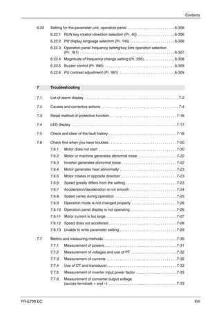 Contents
FR-E700 EC XIII
6.22 Setting for the parameter unit, operation panel . . . . . . . . . . . . . . . . . . . . . . .6-306
6.22.1 RUN key rotation direction selection (Pr. 40) . . . . . . . . . . . . . . . . . .6-306
6.22.2 PU display language selection (Pr. 145) . . . . . . . . . . . . . . . . . . . . . .6-306
6.22.3 Operation panel frequency setting/key lock operation selection
(Pr. 161) . . . . . . . . . . . . . . . . . . . . . . . . . . . . . . . . . . . . . . . . . . . . . .6-307
6.22.4 Magnitude of frequency change setting (Pr. 295) . . . . . . . . . . . . . . .6-308
6.22.5 Buzzer control (Pr. 990) . . . . . . . . . . . . . . . . . . . . . . . . . . . . . . . . . .6-309
6.22.6 PU contrast adjustment (Pr. 991) . . . . . . . . . . . . . . . . . . . . . . . . . . .6-309
7 Troubleshooting
7.1 List of alarm display . . . . . . . . . . . . . . . . . . . . . . . . . . . . . . . . . . . . . . . . . . . . . .7-2
7.2 Causes and corrective actions . . . . . . . . . . . . . . . . . . . . . . . . . . . . . . . . . . . . . .7-4
7.3 Reset method of protective function. . . . . . . . . . . . . . . . . . . . . . . . . . . . . . . . .7-16
7.4 LED display . . . . . . . . . . . . . . . . . . . . . . . . . . . . . . . . . . . . . . . . . . . . . . . . . . .7-17
7.5 Check and clear of the fault history . . . . . . . . . . . . . . . . . . . . . . . . . . . . . . . . .7-18
7.6 Check first when you have troubles . . . . . . . . . . . . . . . . . . . . . . . . . . . . . . . . .7-20
7.6.1 Motor does not start . . . . . . . . . . . . . . . . . . . . . . . . . . . . . . . . . . . . . .7-20
7.6.2 Motor or machine generates abnormal noise . . . . . . . . . . . . . . . . . . .7-22
7.6.3 Inverter generates abnormal noise . . . . . . . . . . . . . . . . . . . . . . . . . . .7-22
7.6.4 Motor generates heat abnormally . . . . . . . . . . . . . . . . . . . . . . . . . . . .7-23
7.6.5 Motor rotates in opposite direction . . . . . . . . . . . . . . . . . . . . . . . . . . .7-23
7.6.6 Speed greatly differs from the setting . . . . . . . . . . . . . . . . . . . . . . . . .7-23
7.6.7 Acceleration/deceleration is not smooth . . . . . . . . . . . . . . . . . . . . . . .7-24
7.6.8 Speed varies during operation . . . . . . . . . . . . . . . . . . . . . . . . . . . . . .7-25
7.6.9 Operation mode is not changed properly . . . . . . . . . . . . . . . . . . . . . .7-26
7.6.10 Operation panel display is not operating. . . . . . . . . . . . . . . . . . . . . . .7-26
7.6.11 Motor current is too large . . . . . . . . . . . . . . . . . . . . . . . . . . . . . . . . . .7-27
7.6.12 Speed does not accelerate . . . . . . . . . . . . . . . . . . . . . . . . . . . . . . . . .7-28
7.6.13 Unable to write parameter setting . . . . . . . . . . . . . . . . . . . . . . . . . . . .7-29
7.7 Meters and measuring methods. . . . . . . . . . . . . . . . . . . . . . . . . . . . . . . . . . . .7-30
7.7.1 Measurement of powers . . . . . . . . . . . . . . . . . . . . . . . . . . . . . . . . . . .7-31
7.7.2 Measurement of voltages and use of PT . . . . . . . . . . . . . . . . . . . . . .7-32
7.7.3 Measurement of currents . . . . . . . . . . . . . . . . . . . . . . . . . . . . . . . . . .7-32
7.7.4 Use of CT and transducer . . . . . . . . . . . . . . . . . . . . . . . . . . . . . . . . . .7-33
7.7.5 Measurement of inverter input power factor . . . . . . . . . . . . . . . . . . . .7-33
7.7.6 Measurement of converter output voltage
(across terminals + and –). . . . . . . . . . . . . . . . . . . . . . . . . . . . . . . . . .7-33
 