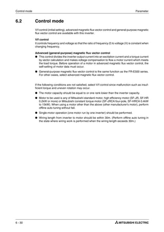 Control mode Parameter
6 - 30
6.2 Control mode
V/f control (initial setting), advanced magnetic flux vector control and general-purpose magnetic
flux vector control are available with this inverter.
V/f control
It controls frequency and voltage so that the ratio of frequency (f) to voltage (V) is constant when
changing frequency.
Advanced (general-purpose) magnetic flux vector control
● This control divides the inverter output current into an excitation current and a torque current
by vector calculation and makes voltage compensation to flow a motor current which meets
the load torque. Before operation of a motor in advanced magnetic flux vector control, the
self-setting of motor data must occur.
● General-purpose magnetic flux vector control is the same function as the FR-E500 series.
For other cases, select advanced magnetic flux vector control.
If the following conditions are not satisfied, select V/f control since malfunction such as insuf-
ficient torque and uneven rotation may occur.
● The motor capacity should be equal to or one rank lower than the inverter capacity.
● Motor to be used is any of Mitsubishi standard motor, high efficiency motor (SF-JR, SF-HR
0.2kW or more) or Mitsubishi constant torque motor (SF-JRCA four-pole, SF-HRCA 0.4kW
to 15kW). When using a motor other than the above (other manufacturer's motor), perform
offline auto tuning without fail.
● Single-motor operation (one motor run by one inverter) should be performed.
● Wiring length from inverter to motor should be within 30m. (Perform offline auto tuning in
the state where wiring work is performed when the wiring length exceeds 30m.)
 