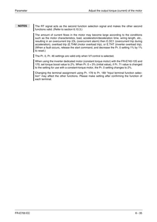 Parameter Adjust the output torque (current) of the motor
FR-E700 EC 6 - 35
NOTES The RT signal acts as the second function selection signal and makes the other second
functions valid. (Refer to section 6.10.3.)
The amount of current flows in the motor may become large according to the conditions
such as the motor characteristics, load, acceleration/deceleration time, wiring length, etc.,
resulting in an overcurrent trip (OL (overcurrent alarm) then E.OC1 (overcurrent trip during
acceleration), overload trip (E.THM (motor overload trip), or E.THT (inverter overload trip).
(When a fault occurs, release the start command, and decrease the Pr. 0 setting 1% by 1%
to reset.)
The Pr. 0, Pr. 46 settings are valid only when V/f control is selected.
When using the inverter dedicated motor (constant torque motor) with the FR-E740-120 and
170, set torque boost value to 2%. When Pr. 0 = 3% (initial value), if Pr. 71 value is changed
to the setting for use with a constant-torque motor, the Pr. 0 setting changes to 2%.
Changing the terminal assignment using Pr. 178 to Pr. 189 "Input terminal function selec-
tion" may affect the other functions. Please make setting after confirming the function of
each terminal.
 