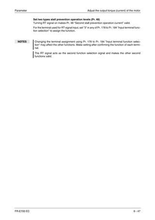 Parameter Adjust the output torque (current) of the motor
FR-E700 EC 6 - 47
Set two types stall prevention operation levels (Pr. 48)
Turning RT signal on makes Pr. 48 "Second stall prevention operation current" valid.
For the terminal used for RT signal input, set "3" in any of Pr. 178 to Pr. 184 "Input terminal func-
tion selection" to assign the function.
NOTES Changing the terminal assignment using Pr. 178 to Pr. 184 "Input terminal function selec-
tion" may affect the other functions. Make setting after confirming the function of each termi-
nal.
The RT signal acts as the second function selection signal and makes the other second
functions valid.
 