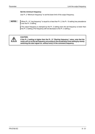 Parameter Limit the output frequency
FR-E700 EC 6 - 51
Set the minimum frequency
Use Pr. 2 "Minimum frequency" to set the lower limit of the output frequency.
NOTES When Pr. 15 "Jog frequency" is equal to or less than Pr. 2, the Pr. 15 setting has precedence
over the Pr. 2 setting.
The output frequency is clamped by the Pr. 2 setting even the set frequency is lower than
the Pr. 2 setting (The frequency will not decrease to the Pr. 2 setting.)
E
CAUTION:
If the Pr. 2 setting is higher than the Pr. 13 "Starting frequency" value, note that the
motor will run at the set frequency according to the acceleration time setting by merely
switching the start signal on, without entry of the command frequency.
 