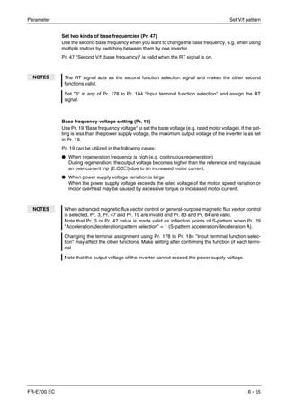 Parameter Set V/f pattern
FR-E700 EC 6 - 55
Set two kinds of base frequencies (Pr. 47)
Use the second base frequency when you want to change the base frequency, e.g. when using
multiple motors by switching between them by one inverter.
Pr. 47 "Second V/f (base frequency)" is valid when the RT signal is on.
Base frequency voltage setting (Pr. 19)
Use Pr. 19 "Base frequency voltage" to set the base voltage (e.g. rated motor voltage). If the set-
ting is less than the power supply voltage, the maximum output voltage of the inverter is as set
in Pr. 19.
Pr. 19 can be utilized in the following cases:
● When regeneration frequency is high (e.g. continuous regeneration)
During regeneration, the output voltage becomes higher than the reference and may cause
an over current trip (E.OC२) due to an increased motor current.
● When power supply voltage variation is large
When the power supply voltage exceeds the rated voltage of the motor, speed variation or
motor overheat may be caused by excessive torque or increased motor current.
NOTES The RT signal acts as the second function selection signal and makes the other second
functions valid.
Set "3" in any of Pr. 178 to Pr. 184 "Input terminal function selection" and assign the RT
signal.
NOTES When advanced magnetic flux vector control or general-purpose magnetic flux vector control
is selected, Pr. 3, Pr. 47 and Pr. 19 are invalid and Pr. 83 and Pr. 84 are valid.
Note that Pr. 3 or Pr. 47 value is made valid as inflection points of S-pattern when Pr. 29
"Acceleration/deceleration pattern selection" = 1 (S-pattern acceleration/deceleration A).
Changing the terminal assignment using Pr. 178 to Pr. 184 "Input terminal function selec-
tion" may affect the other functions. Make setting after confirming the function of each termi-
nal.
Note that the output voltage of the inverter cannot exceed the power supply voltage.
 