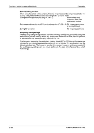 Frequency setting by external terminals Parameter
6 - 66
Remote setting function
When using the remote setting function, following frequencies can be compensated to the fre-
quency set by RH and RM operation according to the operation mode.
During external operation (including Pr. 79 = 4): external frequency
command other than
multi-speed settings
During external operation and PU combined operation (Pr. 79 = 3): PU frequency command
or terminal 4 input.
During PU operation: PU frequency command
Frequency setting storage
The frequency setting storage function stores the remotely-set frequency (frequency set by RH/
RM operation) into the memory (E²PROM). When power is switched off once, then on, operation
is resumed with that output frequency value. (Pr. 59 = 1)
The frequency is stored at the point when the start signal (STF or STR) turns off or every one
minute after one minute has elapsed since turn off (on) of both the RH (acceleration) and RM
(deceleration) signals. (The frequency is written if the present frequency setting compared with
the past frequency setting every one minute is different. The state of the RL signal does not af-
fect writing.)
 