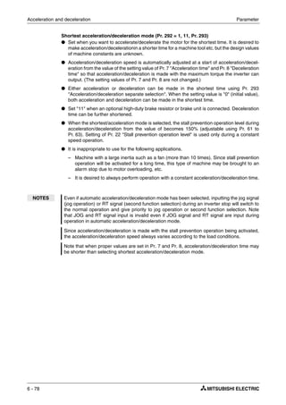 Acceleration and deceleration Parameter
6 - 78
Shortest acceleration/deceleration mode (Pr. 292 = 1, 11, Pr. 293)
● Set when you want to accelerate/decelerate the motor for the shortest time. It is desired to
make acceleration/decelerationin a shorter time for a machine tool etc. but the design values
of machine constants are unknown.
● Acceleration/deceleration speed is automatically adjusted at a start of acceleration/decel-
eration from the value of the setting value of Pr. 7 "Acceleration time" and Pr. 8 "Deceleration
time" so that acceleration/deceleration is made with the maximum torque the inverter can
output. (The setting values of Pr. 7 and Pr. 8 are not changed.)
● Either acceleration or deceleration can be made in the shortest time using Pr. 293
"Acceleration/deceleration separate selection". When the setting value is "0" (initial value),
both acceleration and deceleration can be made in the shortest time.
● Set "11" when an optional high-duty brake resistor or brake unit is connected. Deceleration
time can be further shortened.
● When the shortest/acceleration mode is selected, the stall prevention operation level during
acceleration/deceleration from the value of becomes 150% (adjustable using Pr. 61 to
Pr. 63). Setting of Pr. 22 "Stall prevention operation level" is used only during a constant
speed operation.
● It is inappropriate to use for the following applications.
– Machine with a large inertia such as a fan (more than 10 times). Since stall prevention
operation will be activated for a long time, this type of machine may be brought to an
alarm stop due to motor overloading, etc.
– It is desired to always perform operation with a constant acceleration/deceleration time.
NOTES Even if automatic acceleration/deceleration mode has been selected, inputting the jog signal
(jog operation) or RT signal (second function selection) during an inverter stop will switch to
the normal operation and give priority to jog operation or second function selection. Note
that JOG and RT signal input is invalid even if JOG signal and RT signal are input during
operation in automatic acceleration/deceleration mode.
Since acceleration/deceleration is made with the stall prevention operation being activated,
the acceleration/deceleration speed always varies according to the load conditions.
Note that when proper values are set in Pr. 7 and Pr. 8, acceleration/deceleration time may
be shorter than selecting shortest acceleration/deceleration mode.
 