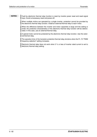 Selection and protection of a motor Parameter
6 - 82
NOTES Fault by electronic thermal relay function is reset by inverter power reset and reset signal
input. Avoid unnecessary reset and power-off.
When multiple motors are operated by a single inverter, protection cannot be provided by
the electronic thermal relay function. Install an external thermal relay to each motor.
When the difference between the inverter and motor capacities is large and the setting is
small, the protective characteristics of the electronic thermal relay function will be deterio-
rated. In this case, use an external thermal relay.
A special motor cannot be protected by the electronic thermal relay function. Use the exter-
nal thermal relay.
The operation time of the transistor protection thermal relay shortens when the Pr. 72 "PWM
frequency selection" setting increases.
Electronic thermal relay does not work when 5 % or less of inverter rated current is set to
electronic thermal relay setting.
 