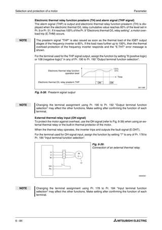 Selection and protection of a motor Parameter
6 - 84
Electronic thermal relay function prealarm (TH) and alarm signal (THP signal)
The alarm signal (THP) is output and electronic thermal relay function prealarm (TH) is dis-
played when the electronic thermal O/L relay cumulative value reaches 85% of the level set in
Pr. 9 or Pr. 51. If it reaches 100% of the Pr. 9 "Electronic thermal O/L relay setting", a motor over-
load trip (E.THM) occurs.
For the terminal used for the THP signal output, assign the function by setting "8 (positive logic)
or 108 (negative logic)" in any of Pr. 190 to Pr. 192 "Output terminal function selection".
External thermal relay input (OH signal)
To protect the motor against overheat, use the OH signal (refer to Fig. 6-39) when using an ex-
ternal thermal relay or the built-in thermal protector of the motor.
When the thermal relay operates, the inverter trips and outputs the fault signal (E.OHT).
For the terminal used for OH signal input, assign the function by setting "7" to any of Pr. 178 to
Pr. 184 "Input terminal function selection".
NOTE The prealarm signal "THP" is also issued as soon as the thermal load of the IGBT output
stages of the frequency inverter is 85%. If the load rises further up to 100%, then the thermal
overload protection of the frequency inverter responds and the "E.THT" error message is
shown.
I001138E
Fig. 6-38: Prealarm signal output
NOTE Changing the terminal assignment using Pr. 190 to Pr. 192 "Output terminal function
selection" may affect the other functions. Make setting after confirming the function of each
terminal.
Fig. 6-39:
Connection of an external thermal relay
I000553C
NOTE Changing the terminal assignment using Pr. 178 to Pr. 184 "Input terminal function
selection" may affect the other functions. Make setting after confirming the function of each
terminal.
Electronic thermal relay function
operation level
Time
ON ONElectronic thermal O/L relay prealarm THP
U
V
W
M
3 ~
OH
PC
 