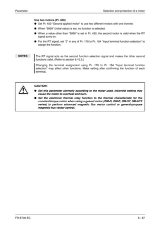 Parameter Selection and protection of a motor
FR-E700 EC 6 - 87
Use two motors (Pr. 450)
● Set Pr. 450 "Second applied motor" to use two different motors with one inverter.
● When "9999" (initial value) is set, no function is selected.
● When a value other than "9999" is set in Pr. 450, the second motor is valid when the RT
signal turns on.
● For the RT signal, set "3" in any of Pr. 178 to Pr. 184 "Input terminal function selection" to
assign the function.
NOTES The RT signal acts as the second function selection signal and makes the other second
functions valid. (Refer to section 6.10.3.)
Changing the terminal assignment using Pr. 178 to Pr. 184 "Input terminal function
selection" may affect other functions. Make setting after confirming the function of each
terminal.
E
CAUTION:
● Set this parameter correctly according to the motor used. Incorrect setting may
cause the motor to overheat and burn.
● Set the electronic thermal relay function to the thermal characteristic for the
constant-torque motor when using a geared motor (GM-G, GM-D, GM-SY, GM-HY2
series) to perform advanced magnetic flux vector control or general-purpose
magnetic-flux vector control.
 