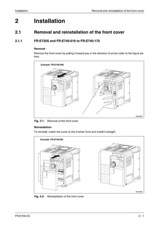 Installation Removal and reinstallation of the front cover
FR-E700 EC 2 - 1
2 Installation
2.1 Removal and reinstallation of the front cover
2.1.1 FR-E720S and FR-E740-016 to FR-E740-170
Removal
Remove the front cover by pulling it toward you in the direction of arrow (refer to the figure be-
low).
Reinstallation
To reinstall, match the cover to the inverter front and install it straight.
I002050E
Fig. 2-1: Removal of the front cover
I001908E
Fig. 2-2: Reinstallation of the front cover
Example: FR-E740-095
Example: FR-E740-095
 
