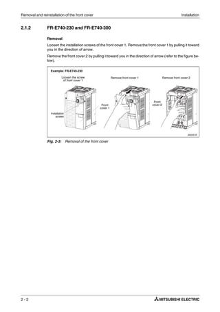Removal and reinstallation of the front cover Installation
2 - 2
2.1.2 FR-E740-230 and FR-E740-300
Removal
Loosen the installation screws of the front cover 1. Remove the front cover 1 by pulling it toward
you in the direction of arrow.
Remove the front cover 2 by pulling it toward you in the direction of arrow (refer to the figure be-
low).
I002051E
Fig. 2-3: Removal of the front cover
Loosen the screw
of front cover 1
Front
cover 1
Front
cover 2
Remove front cover 1
Installation
screws
Remove front cover 2
Example: FR-E740-230
 