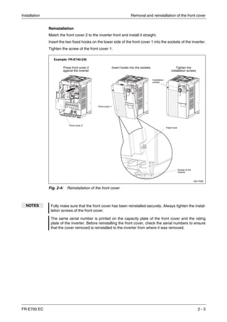 Installation Removal and reinstallation of the front cover
FR-E700 EC 2 - 3
Reinstallation
Match the front cover 2 to the inverter front and install it straight.
Insert the two fixed hooks on the lower side of the front cover 1 into the sockets of the inverter.
Tighten the screw of the front cover 1.
I001705E
Fig. 2-4: Reinstallation of the front cover
NOTES Fully make sure that the front cover has been reinstalled securely. Always tighten the instal-
lation screws of the front cover.
The same serial number is printed on the capacity plate of the front cover and the rating
plate of the inverter. Before reinstalling the front cover, check the serial numbers to ensure
that the cover removed is reinstalled to the inverter from where it was removed.
Insert hooks into the socketsPress front cover 2
against the inverter
Tighten the
installation screws
Installation
screws
Front cover 2
Front cover 1
Fixed hook
Socket of the
inverter
Example: FR-E740-230
 