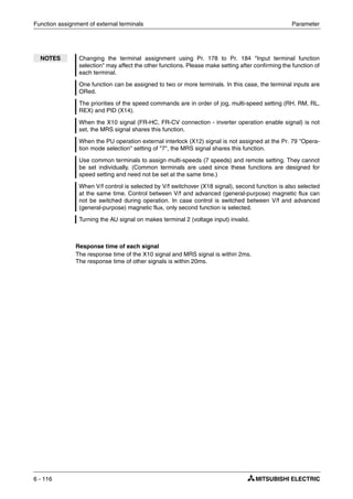 Function assignment of external terminals Parameter
6 - 116
Response time of each signal
The response time of the X10 signal and MRS signal is within 2ms.
The response time of other signals is within 20ms.
NOTES Changing the terminal assignment using Pr. 178 to Pr. 184 "Input terminal function
selection" may affect the other functions. Please make setting after confirming the function of
each terminal.
One function can be assigned to two or more terminals. In this case, the terminal inputs are
ORed.
The priorities of the speed commands are in order of jog, multi-speed setting (RH, RM, RL,
REX) and PID (X14).
When the X10 signal (FR-HC, FR-CV connection - inverter operation enable signal) is not
set, the MRS signal shares this function.
When the PU operation external interlock (X12) signal is not assigned at the Pr. 79 "Opera-
tion mode selection" setting of "7", the MRS signal shares this function.
Use common terminals to assign multi-speeds (7 speeds) and remote setting. They cannot
be set individually. (Common terminals are used since these functions are designed for
speed setting and need not be set at the same time.)
When V/f control is selected by V/f switchover (X18 signal), second function is also selected
at the same time. Control between V/f and advanced (general-purpose) magnetic flux can
not be switched during operation. In case control is switched between V/f and advanced
(general-purpose) magnetic flux, only second function is selected.
Turning the AU signal on makes terminal 2 (voltage input) invalid.
 