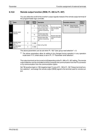Parameter Function assignment of external terminals
FR-E700 EC 6 - 133
6.10.8 Remote output function (REM, Pr. 495 to Pr. 497)
You can utilize the on/off of the inverter’s output signals instead of the remote output terminal of
the programmable logic controller.
The above parameters can be set when Pr. 160 "User group read selection" = 0.
ቢ
The above parameters allow its setting to be changed during operation in any operation
mode even if "0" (initial value) is set in Pr. 77 "Parameter write selection".
The output terminal can be turned on/off depending onthe Pr. 496 or Pr. 497 setting. The remote
output selection can be controlled on/off by computer link communication from the PU connector
or by communication from the communication option.
Set "96 (positive logic) or 196 (negative logic)" to any of Pr. 190 to Pr. 192 "Output terminal func-
tion selection", and assign the remote output (REM) signal to the terminal used for remote out-
put.
Pr.
No.
Name
Initial
Value
Setting
Range
Description Parameters referred to
Refer to
Section
495 Remote output
selection
0
0
Remote output data
clear at powering off Remote output data
clear at inverter
reset
190–192 Output terminal
function selection
6.10.5
1
Remote output data
retention at powering
off
10
Remote output data
clear at powering off Remote output data
retention at inverter
reset11
Remote output data
retention at powering
off
496 Remote output
data 1 ቢ 0 0–4095
Refer to Fig. 6-65
497 Remote output
data 2 ቢ 0 0–4095
 